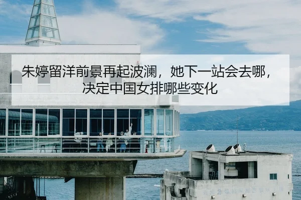 朱婷留洋前景再起波澜，她下一站会去哪，决定中国女排哪些变化