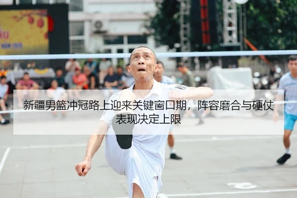 新疆男篮冲冠路上迎来关键窗口期，阵容磨合与硬仗表现决定上限